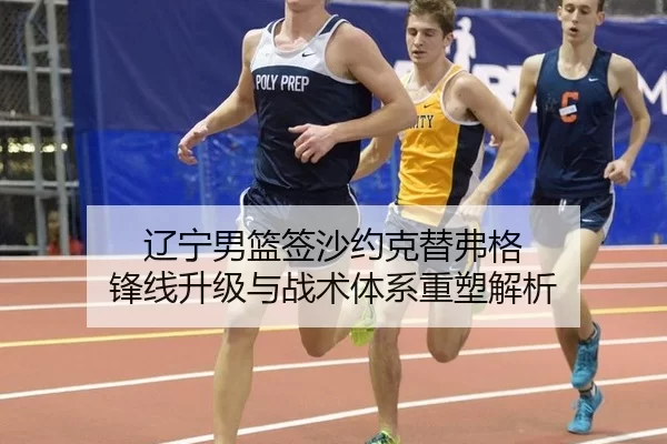 辽宁男篮签沙约克替弗格 锋线升级与战术体系重塑解析