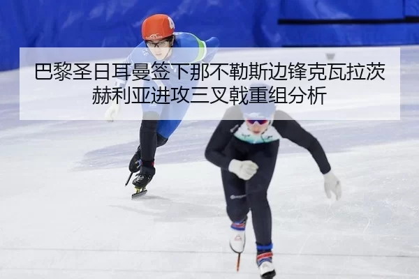 巴黎圣日耳曼签下那不勒斯边锋克瓦拉茨赫利亚进攻三叉戟重组分析